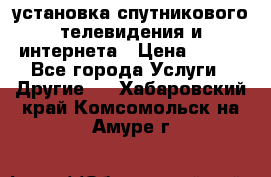 установка спутникового телевидения и интернета › Цена ­ 500 - Все города Услуги » Другие   . Хабаровский край,Комсомольск-на-Амуре г.